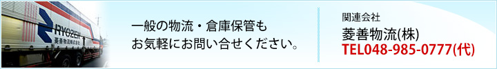 一般の物流・倉庫保管もお気軽にお問い合せください。関連会社 菱善物流（株）TEL048-985-0777（代）